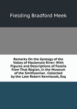 Remarks On the Geology of the Valley of Mackenzie River: With Figures and Descriptions of Fossils from That Region, in the Museum of the Smithsonian . Collected by the Late Robert Kenniscott, Esq