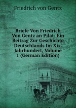 Briefe Von Friedrich Von Gentz an Pilat: Ein Beitrag Zur Geschichte Deutschlands Im Xix. Jahrhundert, Volume 1 (German Edition)