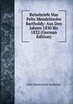 Reisebriefe Von Felix Mendelssohn Bartholdy: Aus Den Jahren 1830 Bis 1832 (German Edition)