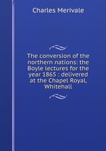 The conversion of the northern nations: the Boyle lectures for the year 1865 : delivered at the Chapel Royal, Whitehall