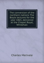 The conversion of the northern nations The Boyle lectures for the year 1865, delivered at the Chapel Royal, Whitehall