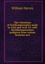The visitations of Northamptonshire made in 1564 and 1618-19: with Northhamptonshire pedigrees from various Harleian mss