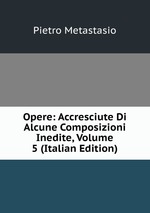 Opere: Accresciute Di Alcune Composizioni Inedite, Volume 5 (Italian Edition)