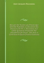 Recueil De Toutes Les Pieces Qui Ont t Publies a L`Occasion Du Discours De M. J.J. Rousseau Sur Cette Question Propose Par L`Acadmie De Dijon . Des Arts a Contribu pure (French Edition)