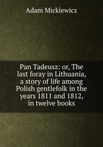 Pan Tadeusz: or, The last foray in Lithuania, a story of life among Polish gentlefolk in the years 1811 and 1812, in twelve books