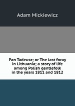 Pan Tadeusz; or The last foray in Lithuania; a story of life among Polish gentlefolk in the years 1811 and 1812