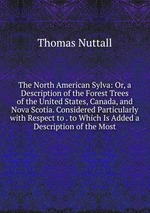 The North American Sylva: Or, a Description of the Forest Trees of the United States, Canada, and Nova Scotia. Considered Particularly with Respect to . to Which Is Added a Description of the Most