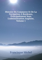Histoire Du Commerce Et De La Navigation Bordeaux, Principalement Sous L`administration Anglaise, Volume 1