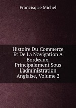 Histoire Du Commerce Et De La Navigation  Bordeaux, Principalement Sous L`administration Anglaise, Volume 2