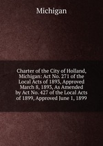Charter of the City of Holland, Michigan: Act No. 271 of the Local Acts of 1893, Approved March 8, 1893, As Amended by Act No. 427 of the Local Acts of 1899, Approved June 1, 1899