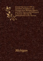General Tax Law of 1893 As Amended: Annotations and Citations from Michigan Reports and Other Sources and References to Statutes Affecting the Administration of the Tax Law
