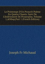 Le Printemps D`Un Proscrit Pome En Quatre Chants: Suivi De L`Enlvement De Proserpine, Volume 1,&Nbsp;Part 1 (French Edition)