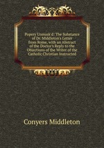 Popery Unmask`d: The Substance of Dr. Middleton`s Letter from Rome, with an Abstract of the Doctor`s Reply to the Objections of the Writer of the Catholic Christian Instructed