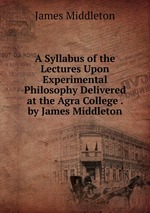A Syllabus of the Lectures Upon Experimental Philosophy Delivered at the Agra College . by James Middleton