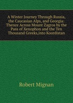 A Winter Journey Through Russia, the Caucasian Alps, and Georgia: Thence Across Mount Zagros by the Pass of Xenophon and the Ten Thousand Greeks,into Koordistan