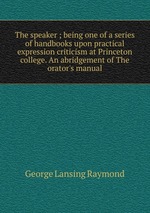 The speaker ; being one of a series of handbooks upon practical expression criticism at Princeton college. An abridgement of The orator`s manual