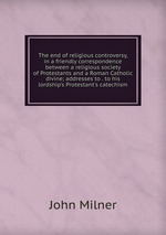 The end of religious controversy, in a friendly correspondence between a religious society of Protestants and a Roman Catholic divine; addresses to . to his lordship`s Protestant`s catechism