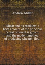 Wheat and its products; a brief account of the principal cereal: where it is grown, and the modern method of producing wheaten flour