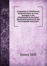 A fragment on Mackintosh; being strictures on some passages in the Dissertation by Sir James Mackintosh prefixed to the Encyclopdia britannica