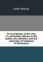 An elucidation of the veto, in a threefold address to the public, the Catholics, and the advocates of Catholics in Parliament
