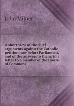A short view of the chief arguments against the Catholic petition now before Parliament, and of the answers to them: in a letter to a member of the House of Commons