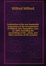 Celebration of the one hundredth anniversary of the incorporation of Milford, New Hampshire, June 26, 1894: including the proceedings of the . poem, and other exercises of the occasion