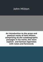 An introduction to the prose and poetical works of John Milton: comprising all the autobiographic passages in his works, the more explicit . and Samson Agonistes with notes and forewords