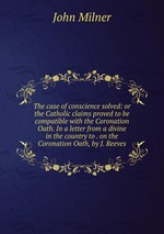 The case of conscience solved: or the Catholic claims proved to be compatible with the Coronation Oath. In a letter from a divine in the country to . on the Coronation Oath, by J. Reeves
