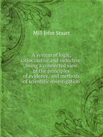 A system of logic, ratiocinative and inductive: being a connected view of the principles of evidence, and methods of scientific investigation