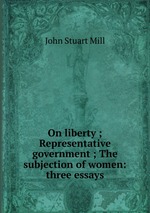 On liberty ; Representative government ; The subjection of women: three essays