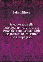 Selections, chiefly autobiographical, from the Pamphlets and Letters, with the Tractate on education and Areopagitica