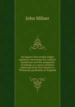 An inquiry into certain vulgar opinions concerning the Catholic inhabitants and the antiquities of Ireland: in a series of letters addressed from that island to a Protestant gentleman in England