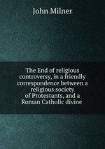 The End of religious controversy, in a friendly correspondence between a religious society of Protestants, and a Roman Catholic divine
