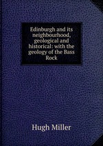 Edinburgh and its neighbourhood, geological and historical: with the geology of the Bass Rock