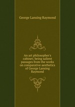An art philosopher`s cabinet; being salient passages from the works on comparative aesthetics of George Lansing Raymond