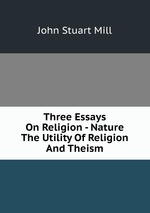 Three Essays On Religion - Nature The Utility Of Religion And Theism