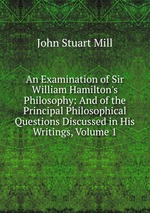 An Examination of Sir William Hamilton`s Philosophy: And of the Principal Philosophical Questions Discussed in His Writings, Volume 1