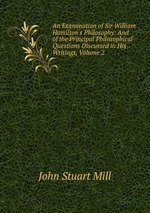 An Examination of Sir William Hamilton`s Philosophy: And of the Principal Philosophical Questions Discussed in His Writings, Volume 2