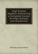 High School Algebra: Embracing a Complete Course for High Schools and Academies
