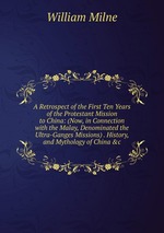 A Retrospect of the First Ten Years of the Protestant Mission to China: (Now, in Connection with the Malay, Denominated the Ultra-Ganges Missions) . History, and Mythology of China &c