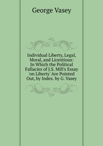 Individual Liberty, Legal, Moral, and Licentious: In Which the Political Fallacies of J.S. Mill`s Essay `on Liberty` Are Pointed Out, by Index. by G. Vasey