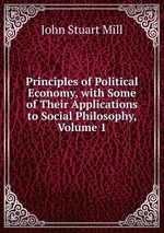 Principles of Political Economy, with Some of Their Applications to Social Philosophy, Volume 1