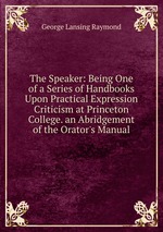 The Speaker: Being One of a Series of Handbooks Upon Practical Expression Criticism at Princeton College. an Abridgement of the Orator`s Manual