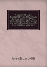 A System of Logic, Ratiocinative and Inductive: Being a Connected View of the Principles of Evidence and the Methods of Scientific Investigation, Volume 2