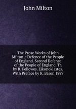The Prose Works of John Milton .: Defence of the People of England. Second Defence of the People of England. Tr. by R. Fellowes. Eikonoklastes. With Preface by R. Baron 1889