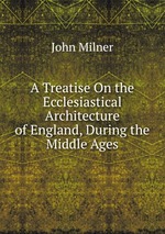 A Treatise On the Ecclesiastical Architecture of England, During the Middle Ages