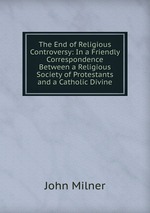 The End of Religious Controversy: In a Friendly Correspondence Between a Religious Society of Protestants and a Catholic Divine