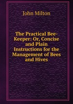 The Practical Bee-Keeper: Or, Concise and Plain Instructions for the Management of Bees and Hives