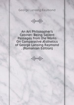 An Art Philosopher`s Cabinet: Being Salient Passages from the Works On Comparative sthetics of George Lansing Raymond . (Romanian Edition)