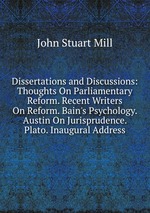 Dissertations and Discussions: Thoughts On Parliamentary Reform. Recent Writers On Reform. Bain`s Psychology. Austin On Jurisprudence. Plato. Inaugural Address